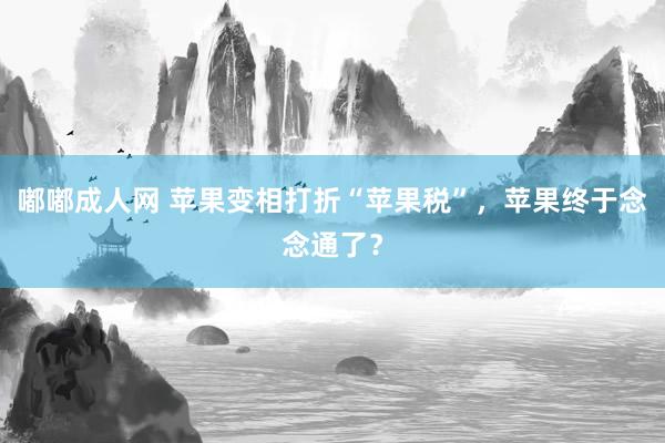 嘟嘟成人网 苹果变相打折“苹果税”，苹果终于念念通了？