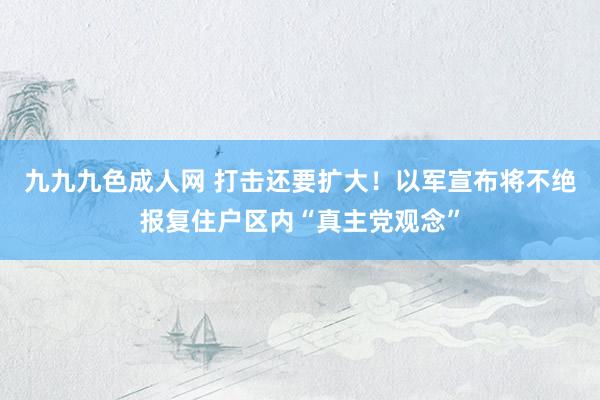 九九九色成人网 打击还要扩大！以军宣布将不绝报复住户区内“真主党观念”