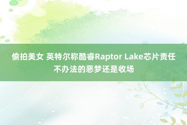 偷拍美女 英特尔称酷睿Raptor Lake芯片责任不办法的恶梦还是收场