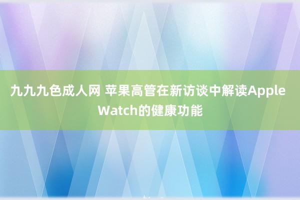 九九九色成人网 苹果高管在新访谈中解读Apple Watch的健康功能