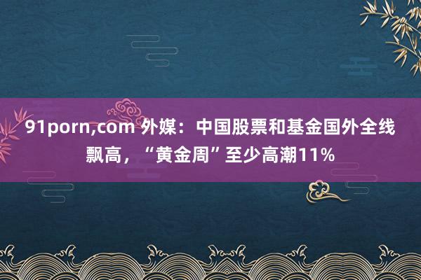 91porn，com 外媒：中国股票和基金国外全线飘高，“黄金周”至少高潮11%