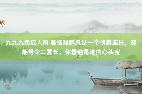 九九九色成人网 难怪段鹏只是一个侦察连长，却能号令二营长，你看他是谁的心头宝