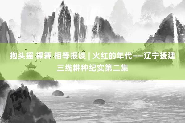 抱头摇 裸舞 相等报谈 | 火红的年代——辽宁援建三线耕种纪实第二集