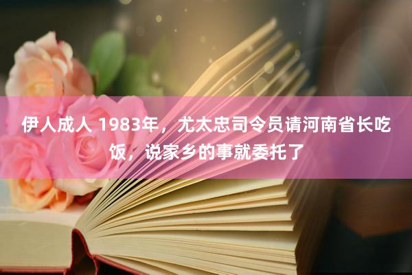 伊人成人 1983年，尤太忠司令员请河南省长吃饭，说家乡的事就委托了