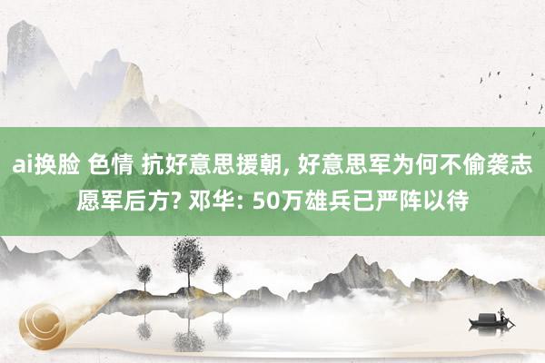 ai换脸 色情 抗好意思援朝， 好意思军为何不偷袭志愿军后方? 邓华: 50万雄兵已严阵以待