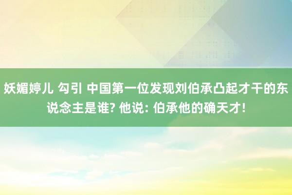 妖媚婷儿 勾引 中国第一位发现刘伯承凸起才干的东说念主是谁? 他说: 伯承他的确天才!