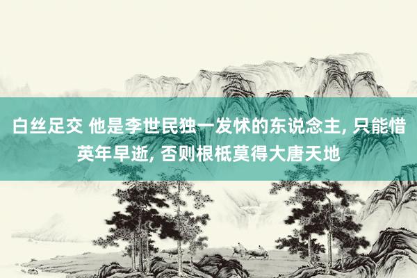 白丝足交 他是李世民独一发怵的东说念主， 只能惜英年早逝， 否则根柢莫得大唐天地