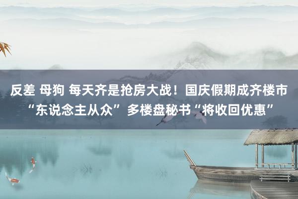 反差 母狗 每天齐是抢房大战！国庆假期成齐楼市“东说念主从众” 多楼盘秘书“将收回优惠”