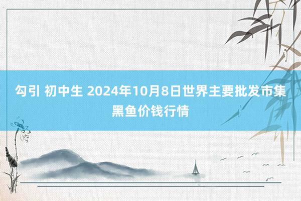 勾引 初中生 2024年10月8日世界主要批发市集黑鱼价钱行情