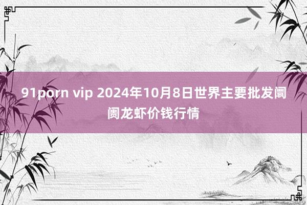 91porn vip 2024年10月8日世界主要批发阛阓龙虾价钱行情