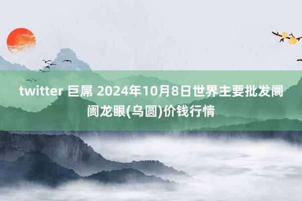 twitter 巨屌 2024年10月8日世界主要批发阛阓龙眼(乌圆)价钱行情