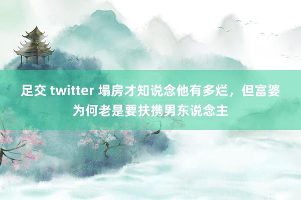 足交 twitter 塌房才知说念他有多烂，但富婆为何老是要扶携男东说念主