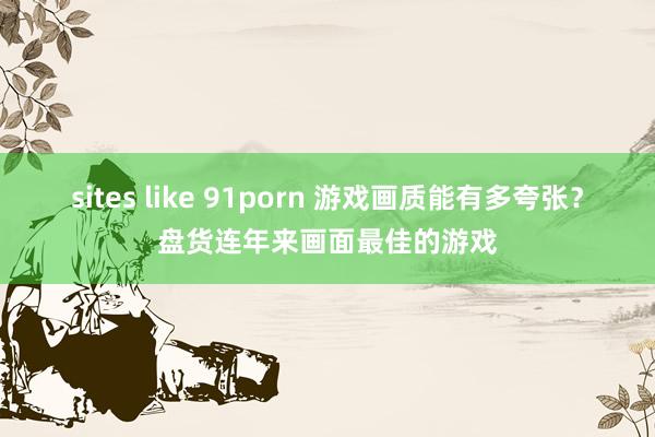 sites like 91porn 游戏画质能有多夸张？盘货连年来画面最佳的游戏