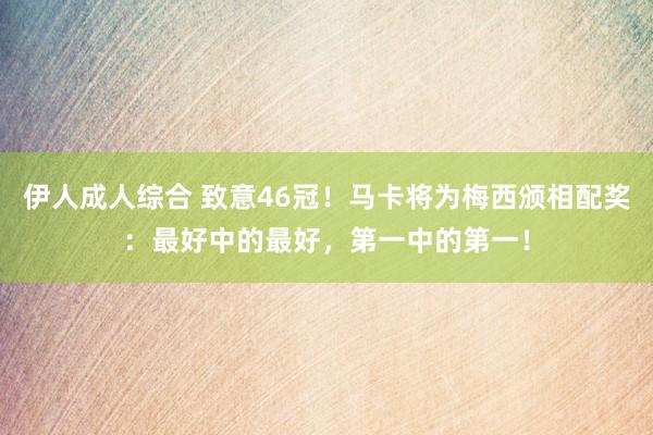 伊人成人综合 致意46冠！马卡将为梅西颁相配奖：最好中的最好，第一中的第一！