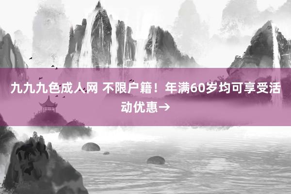 九九九色成人网 不限户籍！年满60岁均可享受活动优惠→