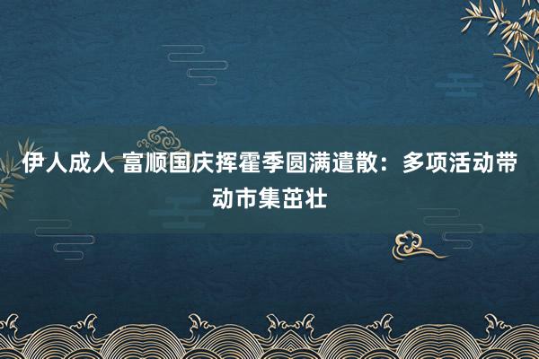 伊人成人 富顺国庆挥霍季圆满遣散：多项活动带动市集茁壮