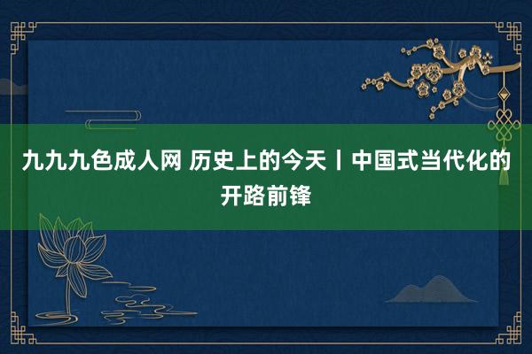 九九九色成人网 历史上的今天丨中国式当代化的开路前锋