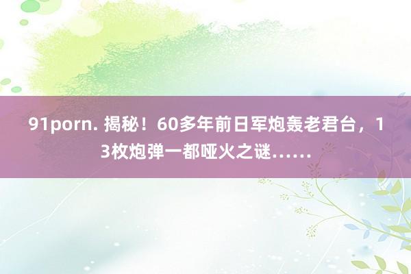 91porn. 揭秘！60多年前日军炮轰老君台，13枚炮弹一都哑火之谜……