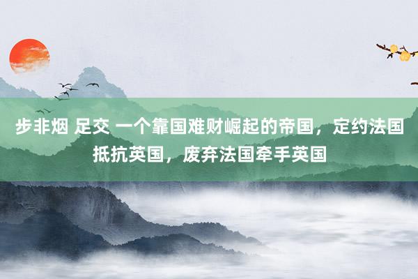 步非烟 足交 一个靠国难财崛起的帝国，定约法国抵抗英国，废弃法国牵手英国