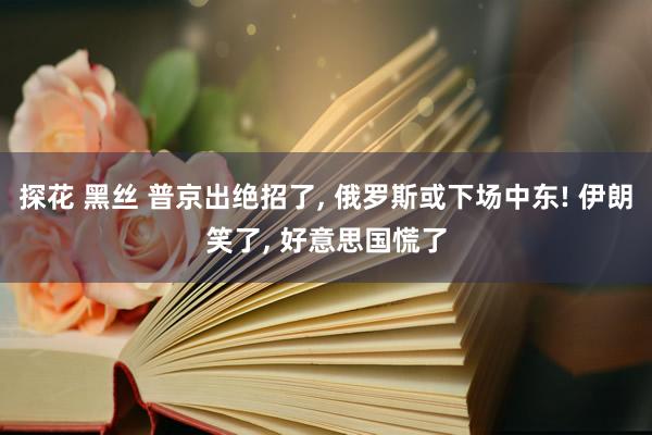 探花 黑丝 普京出绝招了， 俄罗斯或下场中东! 伊朗笑了， 好意思国慌了