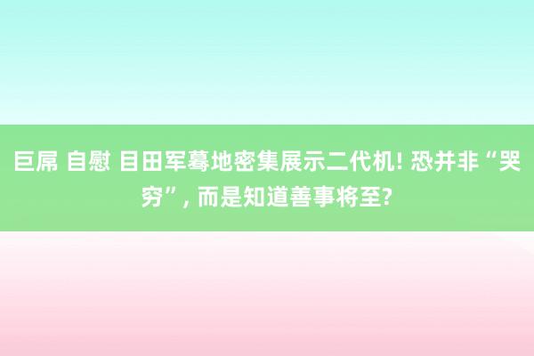 巨屌 自慰 目田军蓦地密集展示二代机! 恐并非“哭穷”， 而是知道善事将至?