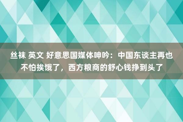 丝袜 英文 好意思国媒体呻吟：中国东谈主再也不怕挨饿了，西方粮商的舒心钱挣到头了