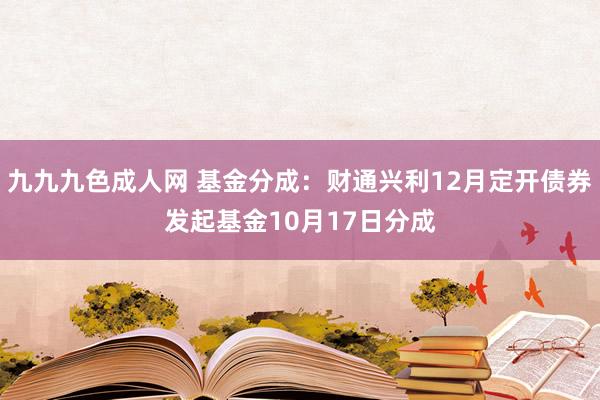 九九九色成人网 基金分成：财通兴利12月定开债券发起基金10月17日分成