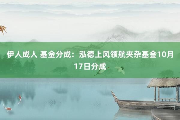 伊人成人 基金分成：泓德上风领航夹杂基金10月17日分成