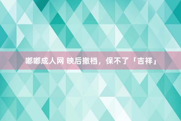 嘟嘟成人网 映后撤档，保不了「吉祥」