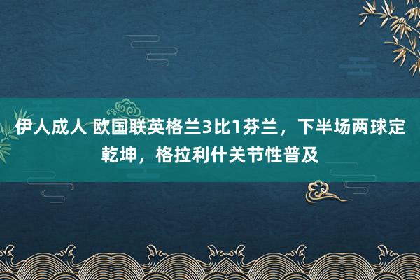 伊人成人 欧国联英格兰3比1芬兰，下半场两球定乾坤，格拉利什关节性普及