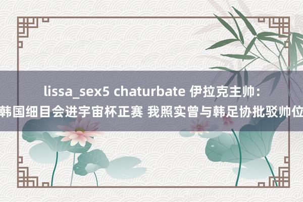 lissa_sex5 chaturbate 伊拉克主帅：韩国细目会进宇宙杯正赛 我照实曾与韩足协批驳帅位