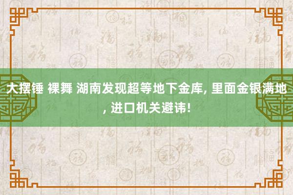 大摆锤 裸舞 湖南发现超等地下金库， 里面金银满地， 进口机关避讳!