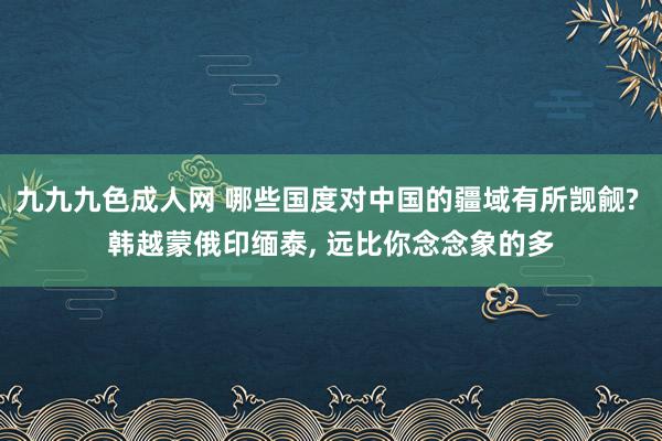 九九九色成人网 哪些国度对中国的疆域有所觊觎? 韩越蒙俄印缅泰， 远比你念念象的多