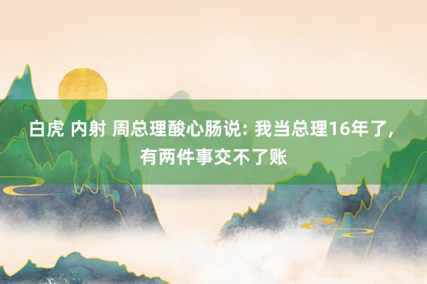 白虎 内射 周总理酸心肠说: 我当总理16年了， 有两件事交不了账