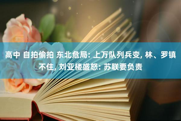 高中 自拍偷拍 东北危局: 上万队列兵变， 林、罗镇不住， 刘亚楼盛怒: 苏联要负责