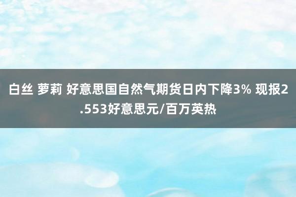 白丝 萝莉 好意思国自然气期货日内下降3% 现报2.553好意思元/百万英热