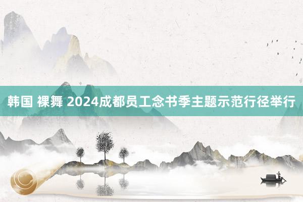 韩国 裸舞 2024成都员工念书季主题示范行径举行