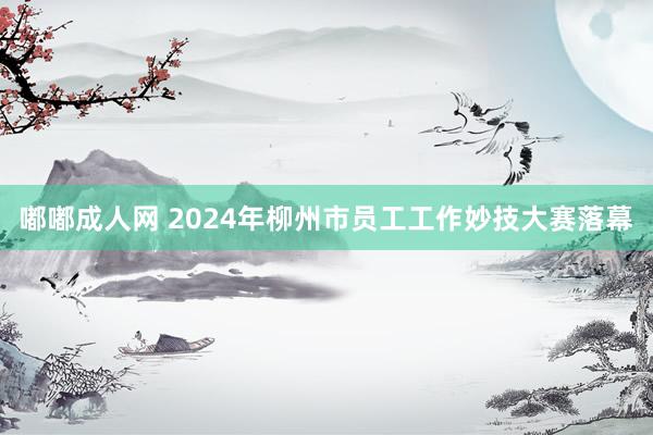 嘟嘟成人网 2024年柳州市员工工作妙技大赛落幕