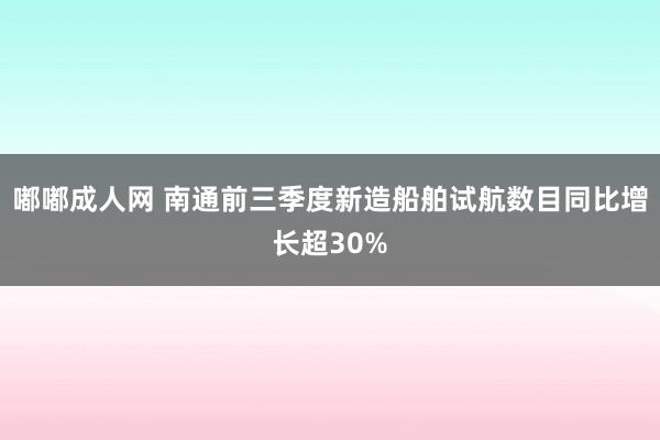 嘟嘟成人网 南通前三季度新造船舶试航数目同比增长超30%