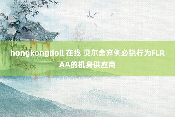 hongkongdoll 在线 贝尔舍弃例必锐行为FLRAA的机身供应商