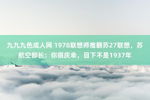 九九九色成人网 1978联想师推翻苏27联想，苏航空部长：你很庆幸，目下不是1937年