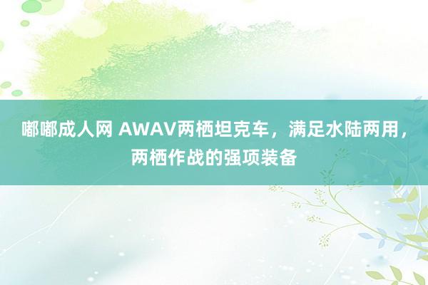 嘟嘟成人网 AWAV两栖坦克车，满足水陆两用，两栖作战的强项装备