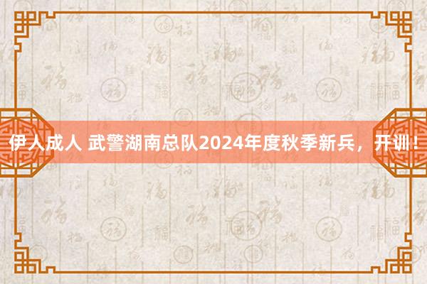 伊人成人 武警湖南总队2024年度秋季新兵，开训！