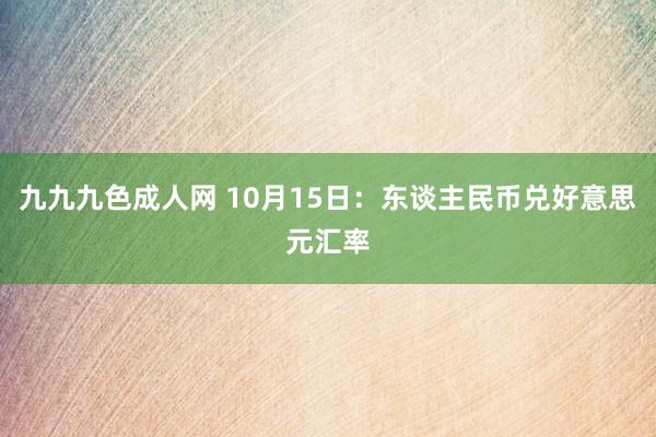 九九九色成人网 10月15日：东谈主民币兑好意思元汇率