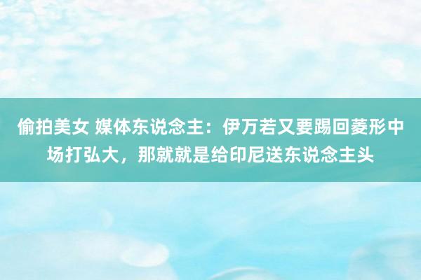 偷拍美女 媒体东说念主：伊万若又要踢回菱形中场打弘大，那就就是给印尼送东说念主头