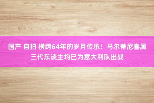 国产 自拍 横跨64年的岁月传承！马尔蒂尼眷属三代东谈主均已为意大利队出战