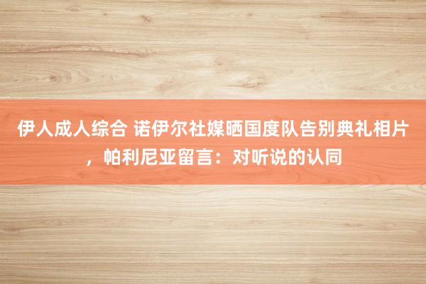 伊人成人综合 诺伊尔社媒晒国度队告别典礼相片，帕利尼亚留言：对听说的认同