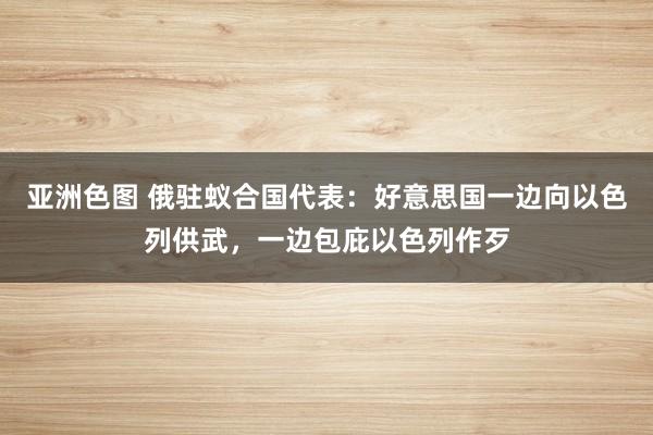 亚洲色图 俄驻蚁合国代表：好意思国一边向以色列供武，一边包庇以色列作歹