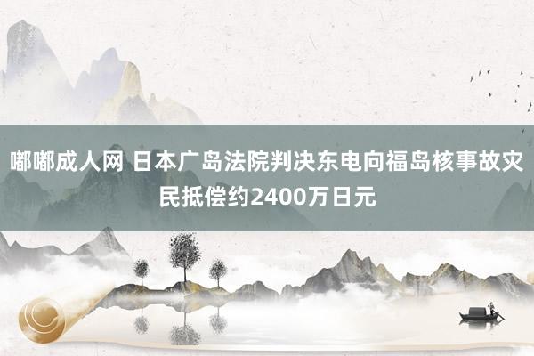 嘟嘟成人网 日本广岛法院判决东电向福岛核事故灾民抵偿约2400万日元