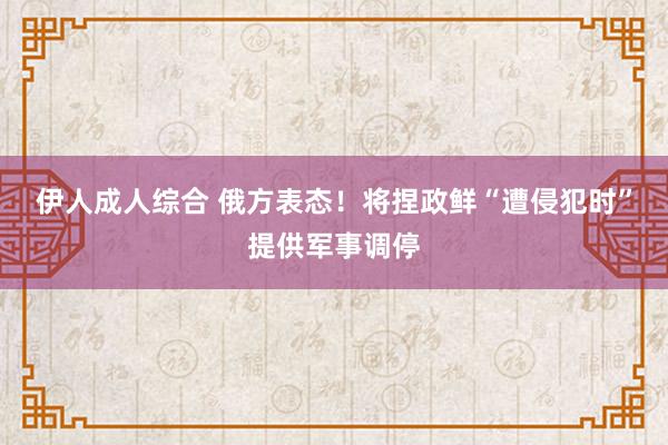 伊人成人综合 俄方表态！将捏政鲜“遭侵犯时”提供军事调停